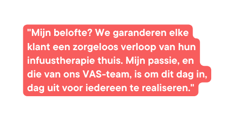 Mijn belofte We garanderen elke klant een zorgeloos verloop van hun infuustherapie thuis Mijn passie en die van ons VAS team is om dit dag in dag uit voor iedereen te realiseren